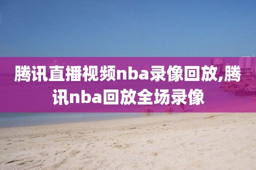 腾讯直播视频nba录像回放,腾讯nba回放全场录像