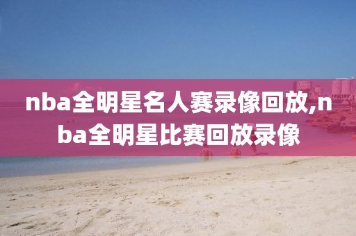 nba全明星名人赛录像回放,nba全明星比赛回放录像