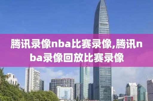 腾讯录像nba比赛录像,腾讯nba录像回放比赛录像