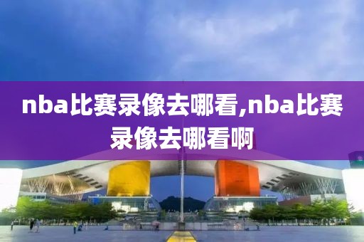 nba比赛录像去哪看,nba比赛录像去哪看啊