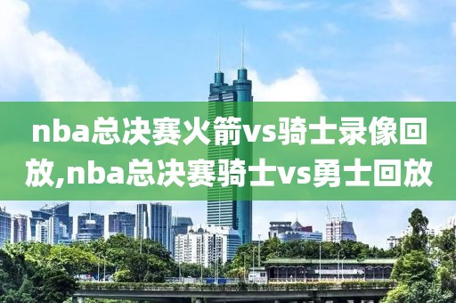 nba总决赛火箭vs骑士录像回放,nba总决赛骑士vs勇士回放