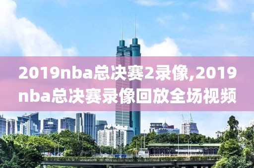 2019nba总决赛2录像,2019nba总决赛录像回放全场视频