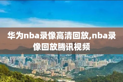 华为nba录像高清回放,nba录像回放腾讯视频