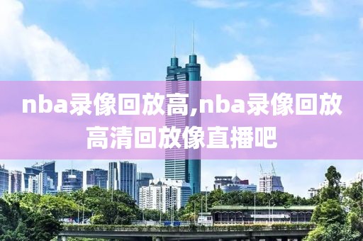 nba录像回放高,nba录像回放高清回放像直播吧