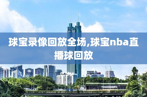 球宝录像回放全场,球宝nba直播球回放