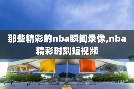 那些精彩的nba瞬间录像,nba精彩时刻短视频