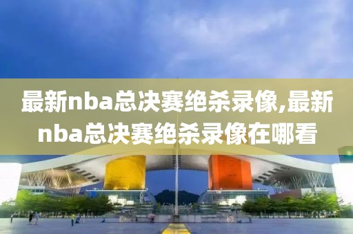 最新nba总决赛绝杀录像,最新nba总决赛绝杀录像在哪看