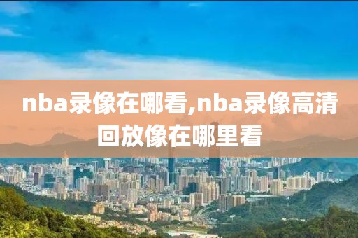 nba录像在哪看,nba录像高清回放像在哪里看