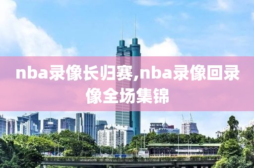 nba录像长归赛,nba录像回录像全场集锦