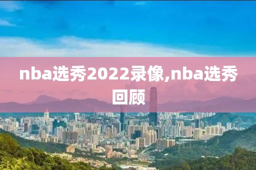 nba选秀2022录像,nba选秀回顾