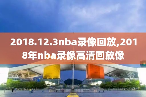 2018.12.3nba录像回放,2018年nba录像高清回放像