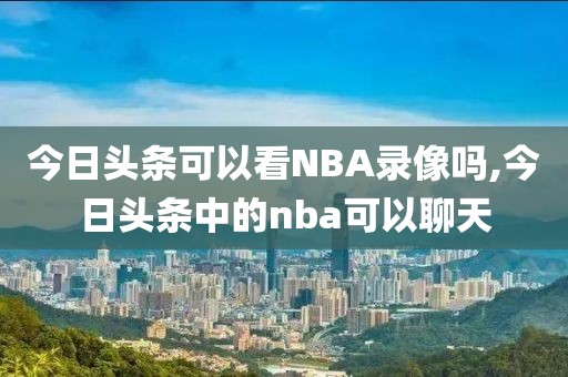 今日头条可以看NBA录像吗,今日头条中的nba可以聊天