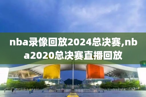 nba录像回放2024总决赛,nba2020总决赛直播回放