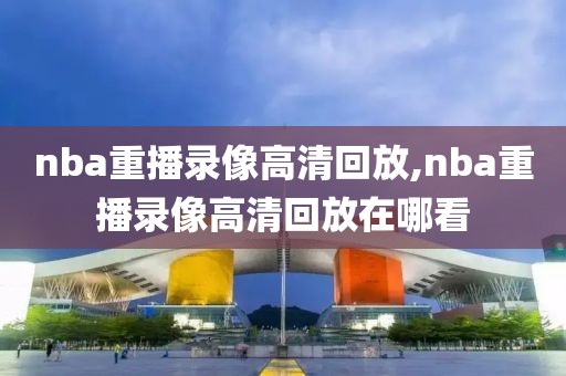 nba重播录像高清回放,nba重播录像高清回放在哪看