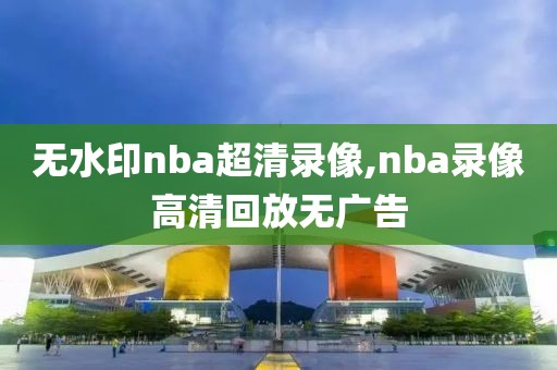 无水印nba超清录像,nba录像高清回放无广告