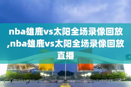 nba雄鹿vs太阳全场录像回放,nba雄鹿vs太阳全场录像回放直播