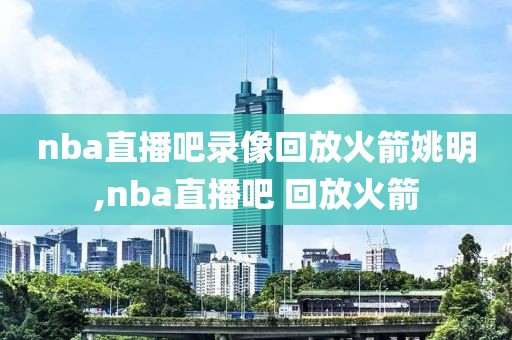 nba直播吧录像回放火箭姚明,nba直播吧 回放火箭