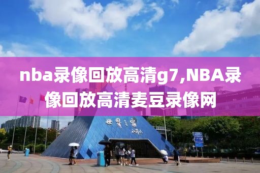 nba录像回放高清g7,NBA录像回放高清麦豆录像网