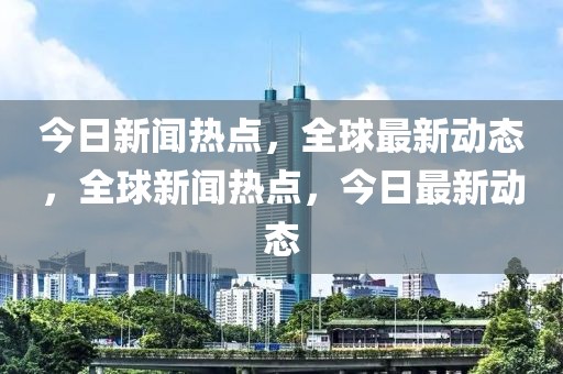 今日新闻热点，全球最新动态，全球新闻热点，今日最新动态