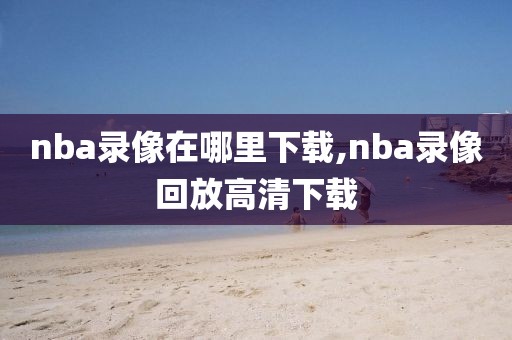 nba录像在哪里下载,nba录像回放高清下载