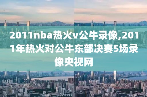 2011nba热火v公牛录像,2011年热火对公牛东部决赛5场录像央视网