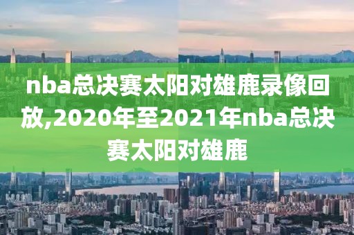 nba总决赛太阳对雄鹿录像回放,2020年至2021年nba总决赛太阳对雄鹿