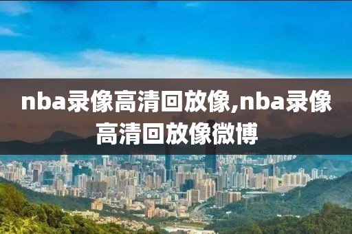 nba录像高清回放像,nba录像高清回放像微博