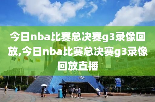 今日nba比赛总决赛g3录像回放,今日nba比赛总决赛g3录像回放直播