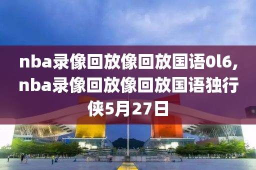 nba录像回放像回放国语0l6,nba录像回放像回放国语独行侠5月27日