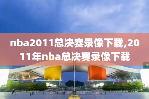 nba2011总决赛录像下载,2011年nba总决赛录像下载