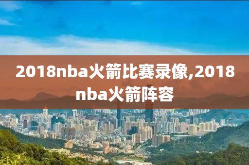 2018nba火箭比赛录像,2018nba火箭阵容