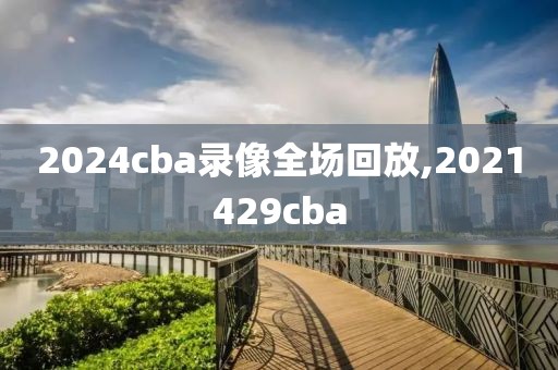 2024cba录像全场回放,2021429cba