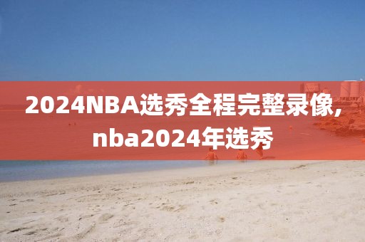 2024NBA选秀全程完整录像,nba2024年选秀